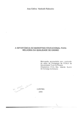 Ana Celina Hesketh Rabus~<.e
A iMPORTANCiA DO MARKETiNG EDUCACIONAL PARA
MELHORIA DA QUALIDADE DE ENS!NO
Monografia apresentada para cor:c!usao
do curso de Pedagogia da FCHLA da
Universidade T L:iu!i do Parana
Orientadora: Prota. Dra. tclanda. BUeno
de Camargo Corte!3ZZQ
CURITIBA
2003
 