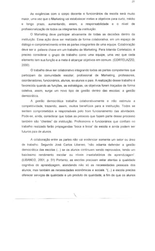 As exigEl'ncias com 0 corpo docente e funcionarios da escola sera muito
maior, uma vez que 0 Marketing vai estabelecer melas e abjetivos para curto, media
e long a prazo, aumentanda, assim, a responsabilidade e 0 nivel de
profissionalizayao de todos os integrantes da instituiy80
° Marketing deve participar ativamente de todas as decis6es dentro da
institui<;:io. Essa ayao deve ser realizada de forma colaborativa, em urn espayo de
dialogo e compromet:mento entre as partes integrantes de uma equlpe. Colaborayao
deve ser a palavra chave em um trabalho de Marketing. Para lolanda Cortelazzo, e
preciso considerar 0 grupo de trabalho como uma equipe, uma vez que cada
elemento lem sua fun~ao e a meta e alcan~ar abjetivos em comum. (CORTELAZZO,
2000)
°trabalho deve ser colaborativo integrando tadas as partes competentes que
participam da comunidade escolar; profissional de Marketing, professores,
coordenadores, funciom3rios, alunos, ex-alunos e pais. A realiza<;:io desse trabalho e
favorecida quando as funyoes, as estrategias, os objetivos fcrem trac;ados de forma
coletiva, assim, surge urn novo tipo de gestao dentro das escolas: a gestao
democratica.
A geslao democratica trabalha colabomtivarnente e nao estimula a
competitividade, !razendo, assim, mUltos beneficios para a institui~o. Todos se
sentem comprometidos e respons8veis pelo born funcionamento das atividades.
Pode-se, ainda, considerar que lodas as pessoas que fazem parte desse processo
lambem sao ~clientes" da instituir;ao. Professores e funcionarios que confiam no
trabalho realizado farao propagandas -boca a boca- da escota e ainda pod em ser
futures pais de alul1os.
A co!aborayao entre as partes nao vai evidenciar somente um setor ou area
de trabalho. Segundo Jose Carlos Libaneo, -nao adianta defender a gestao
democratica das escolas (... ) se os alunos continuam sendo reprovados, tendo um
baixissimo rendimento escolar ou niveis insatisfatorios de aprendizagem~
(LiBANEO, 2001, p. 51) Portanto, as escolas precisam estar atentas a qualidade
cognitiva de aprendizagem, atendendo nao 56 as necessidades pessoais dos
alunos, mas tambem as necessidades econ6micas e sociais. K{ ... ) a escota precisa
oferecer servi90s de qualidade e urn produto de qualidade, a fim de que os alunos
 