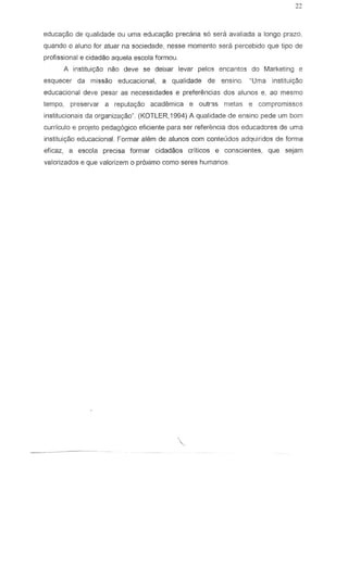 educac;ao de qualidade au uma educayaa precaria s6 sera avaliada a lango prazo.
quando 0 aluno for aluar na sociedade, nesse momento sera percebido que Iipo de
profissional e cidadao aquela escola formau.
A inslitui<;ao naa deve se deixar levar pelos en cantos do Marketing e
esquecer da misseo educacional, a qualidade de ensino. "Uma institui~o
educacional deve pesar as necessidades e preferemcias dos alunos e, ao mesma
tempo, preservar a reputa930 scademica e outr3s metas e compromissos
institucionais da organiza<;ao" (KOTLER,1994) A qualidade de ensino pede Lim bom
curriculo e projeto pedag6gico eficiente para ser referencia dos educadores de uma
instituiyao educacional. Formar alem de alunos corn conleudos adquiridos de forma
eficaz, a escola precisa formar cidadaos criticos e conscientes, que sejam
valorizados e que valorizem 0 proximo como seres humanos

 