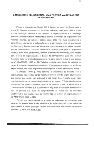 3_ MARKETING EDUCACIONAL: UMA PRATICA VALORIZADORA
DO SER HUMANO
Pensar a educa980 no Seculo XXI e buscar urn nOlo significado para a
educac;ao. Vivemos em urn mundo de muitas incertezas, com muita mise ria e uma
enorme deslruiyao humana e da natureza. A superpopulayao e a tecnologia
industria! utilizada de forma irrespons8vel 3celera 0 processo de esgotamento dos
recursos naturais, as relac;oes sociais estao cada vez mais descartaveis e
competitivas, valorizando 0 individualismo 8, 0 ser humano vive em permanente
conflita interno. Buscar essa nova educac;:ao e uma pratica urgente. Nesse contexto,
vern S8 desenvolvendo uma nova mentalidade, urn novo paradigma: 0 pensamento
halls/icD. Esse novo pensamento, tambem chamado de ecocEmtrico, nac trabalha
com a ideia de especializayao e divisao do conhecimento; para ele, nenhum
fenomeno pode ser analisado isoladamente. "A parte esta no todo e 0 todo esta na
parte". (CARDOSO. 1995, p. 34) Trabalhar 0 global sem deixar de trabalhar as
partes e 0 objelivo do pensamento holistico. Esse pensamento introduz a idera de
espiritualidade, nao como religiao mas como algo que busca 0 sentido para a vida.
O-Ambroslo (1999. p. 119) comenta a importancia do trabalho com a
espiritualidade nas escolas, sendo trabalhada em urn sentido amplo, objetivando a
paz interior, paz social, paz ambiental e paz militar. Esse trabalho pode trazer
grandes resultados para uma transforma<;ao da sociedade, D' ,.•..•,mbrosio afirma que
muitas atitudes 8 comportamentos -errados· S8 devem a crises de espiritualidade.
~Parece nao S8 acreditar que c jovern tenha angustias e incertezas existenciais e
nac se percebe que muito do comportamento do jovem que 58 considera
inadmissivel e que muitas vezes se reprime liga-s8 a crises de espiritualidadesM
•
(O-AMBROSIO, 1999, p. 120)
Formar urna nova consciencia e papel da educa920' As mudanr;as nao
ocorrem de repente, essa e uma transforma<;ao lenta e gradual, porem todos sao
responsaveis e devem participar. MSomos urn fio de urna teia cOsmica de infinitas
relar;6es' (CARDOSO, 1995, P_36)
 