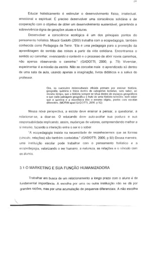 Educar holisticamente e eslimular 0 desenvol..,imento fisico, intelectual
emociona! e espiritua1. E preciso desenvolver uma consciencia solid aria e de
cooperayao corn 0 objetivo de abter urn desenvolvimento sustentavel, garantindo a
sobrevivEmcia digna de gera~6es aluais e futuras.
Desenvolver a consci~ncla ecol6giea e um dos principais pontcs do
pensamenta halistico. Moaeir Gadotti (2000) trabalha corn a ecapedagogla, tambem
conhecida como Pedagogia da Terre. "Ela uma pedagogia para a promol'aa da
aprendizagem do sentido das coisas a panir da vida cotidiana. Encontramos 0
sentida a,J caminhar, vivenciando 0 contexte e 0 processo de abrir novos caminhos,
nao apenas observando a carninho." (GADOTTI, 2000, P 79) Vivenciar,
experimentar e a missao da esco!a. Nao se concebe mais 0 aprendizado s6 dentro
de urna sa!a de aula, usando apenas a irnagina(;Bo, Iivros didaticos e a saliva do
professor.
Ora, 0$ curnculos monocutillrais ofidais primam par ensinar tlistOn<1.
9courafitl, qui mica e fisica d ntro de cat gfJrias isolildas, sem saber. ao
mt?Sn'lOt('>mpo, que a l1i'it6ria sempr :se situ:. denlro de esp04y<JSgeograficas
e que cada i.misagerng ogrtifiC8 e fruto oe lIma tlislCI11ate-rrestre;sem saber
qlH: i! quirnica e e rniCfofi5i tilln 0 mesmo obj~to, partin corn csalfas
difcfente~. {MORIN apuu GAOOTII, 2000. P 92)
Nessa nova perspectiva, a escola de'll ensinar a pensar, a questionar, a
relacionar-se, a doar-se. 0 educando deve auto-ava!iar sua postura e sua
responsabilidade irnp!icando, assim, rnudanyas de 'IIalores, compreendendo melhor a
si mesmo, fazendo iI intera9-8o entre 0 ser e 0 sober.
"P. ecopedagogia insiste n8 necessidade de reconhecermos que as fOrt118S
(vinculo, rela~oes) sao tarnoorn conteLldos." (GADOTTI, 2000, p.93) Dessa maneira.
uma instituiyao escolar pode trabalhar com 0 pensamento holistico e a
ecopedagogla, valorizando 0 ser humano, a natureza, as rela90es e 0 Vinculo com
os alunos
3.10 MARKETING E SUA FUNCAo HUMANIZADORA
T rabalflar em busca de urn relacjonamento a longo prazo com 0 aluno e de
fundamental import.~ncia. A escotha por uma au outra instituiyao nao se da pOI
grandes razoes, mas par uma acunlula980 de pequenos diferenciais. A nao escolha
.
 