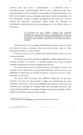 preliminar para que ocena a aprendizagem e a afetividade entre 0
educadorleducando, educandolespa(XJ Fisico e isso 0 Marketing pode fazer,
proporcionando um bom atendimento. A valorizac;ao do profissional tambem e um
fator muito importante para a instituiryao; proporcionar cursos de atualizaC;8o, LIm
bom atendimento, respeitar a opiniao do profissional sao iJontos que merecem
aten<;ao das instituigoes edLlcacionais Essas agoes sao chamadas de
Endomarketing: Marketing interno, que se preocupa com 0 seu publico interno; os
funcionarios.
E urn processo cujc foco f: faciJitar e realizar traGas construindo
relaciomHnentos corn 0 publico intern') e fOl1alecendo esse rel~!yao tao
Importante. Uma ernpresa 56 ira funcionar adequadamente se as pessoas
Que trabalham nela possu;rem 0 sentimento de propriedade, se estiverem
oroulhosClS de suas ernpresas, do que ftlzem e do que represent<lm p..1ra a
sociedade~
Entretanto, eSla e uma estrategia de Marketing que publico e.xterno 56 entra
em contanto se visita a instituiyao. Como sera passive! trazer, cada vez mais,
pessoas para conhecer e visitar a escola?
Promovendc festas, cursos, campeonatos, colonia de ferias, eventos culturais
e outras realiza900s.
Os event os, promovidos pelo setor de Marketing, estarao relacionados ccm 0
processo educativo. Na verdade, os eventos surgirao para divulgar traba!hos
realizados respeitados pelo pro;eto pedagogico da institui9ll0.
Os lemas de festas como de Carnaval, Pascoa, dia das Maes, dcs Pais e das
criangas, Junina e Nalal devem ser amplamente Irabalhados denlro da sala de aula
respeitando as d:ferenyas e as vontades de cada um. A esco!a nunca deve ~vende(
algo falso, que nao existe
Os cursos serae ministrados para qualificar profissionais da educayao,
promover uma troca de conhecimentos e ideias entre profissionais de varias
institui90es, melhorando a pratica dos profissionais da institLliyao. Profissionais que
conhecem uma inslitui9ao de q...Ialidade falam das qualidades percebidas para
muilas pessoas, ampliando a divulgagao do nome e as 8yoes da instituiyao. Podem,
tambem, ser ofertados curses para pais e alunos.
~ CitayAo disponillel em WW'W.ede5igll.pro.br. Nilo comlta nome do "lltor e titulo.
 