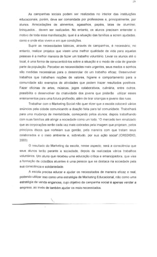As campanhas sociais podem ser realizadas no interior das institui90es
educacionais, porem, deve ser comandada por professores e, principal mente, por
alunos. Arrecadac;oes de alimentos, agasalhos, papeis, !atas de a!uminio,
brinquedos. devem ser realizadas. No entanto, os alunos precisam entender 0
motivo de toda essa manifestay~o, qual e a situayao das familias a serem ajudadas,
como e onde elas vivem e em que condiyoes.
Suprir as necessidades basicas, atraves de campanhas, e necessario, no
entanto, realizar projetos que visem uma melhor qualidade de vida para aqueJas
pessoas e a melhor maneira de fazer urn traba!ho voluntario. Levar os alunos ate 0
local, e uma forma de canscienliza-Ios sobre a situayao eo modo de vida de grande
parte da popula~o. Perceber as necessidades mais urgentes, seus medos e sonhos
sao medidas necessarias para 0 desenrolar de urn trabalho eficaz. Desenvo!ver
trabalhos que Irabalhem n0l'0es de valores, higiene e com porta 111 en to para a
comunidade sao exemplos de atividades que podem trazer resultados positivos.
Fazer oficinas de artes, musicas, jogos colaborativos, culinaria, entre outros,
possibilita 0 desenvo]ver da criatividade dos jovens que poderao utilizar esses
ensinarnentos para uma futura profissao, alem de tirar cri3r.yas e jovens das ruas.
Trabalhar com 0 Marketing Socia! nao quer dizer que a esoola colocan3 varios
anuncios pela cidade comunicando a doa<;flo feita para tal comunidade. Trabalhara
para uma mudan~ de mentalidade, comeyando pelos alunos; depois trabalhando
com suas familias ate atingir a sociedade como um lodo. ~O mercade tern sinalizado
que as corporar;6es serao cada vez mais cobradas pela imagem que proj9tam. pelos
principies eticos que norteiam sua gestae. pe!a maneira com que tratam seus
colaborados e 0 meio ambiente e, sobretudo, por sua at;ao social".(CREDIDIO,
2003)
o resultado do Marketing da escola, nesse aspecla, sera a consciEmcia que
seus alunos ter~o perante a sociedade, depois de realizados varios trabalhos
voluntarios. Um aluno que recebeu uma educacao critica e emancipadora, que visa
a forma~o de cidadaos atuantes e uma pessoa que S8 destaca na seciedade pela
sua consciencia 8 solidariedade.
A escola precisa educar e ajudar os necessitados de maneira eficaz e real,
podendo utilizar isso como uma estrategia de Marketing Educacional, nao como uma
estrategia de venda enganosa, cujo abjetivo da campanlla social e apenas vender a
empresa, ao inves de tambern ajudar as mais necessitados.

 