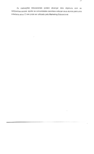 As jnstjtui~oes educacionais podem a1can93r dais objetivos cern as
campanhas sociais: ajudar as comunidades carentes e educar seus alunes para urna
cidadania ativa. E isso pede ser utilizado pelo Marketing Educacional.
 