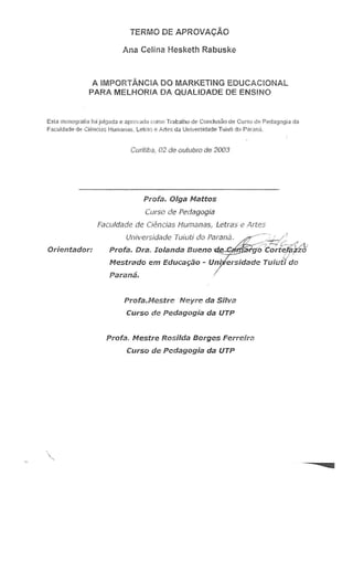 TERMO DE APROVA<;:Ao
Ana Celina Hesketh Rabuske
A IMPORTANCIA DO MARKETiNG EDUCACiONAL
PARA MELHOR!A DA QUAL!DADE DE ENSINO
Estil 1ll0nografiB foi julg:i1da e aprovada como Tratmlho de COllclUsHO de Curso de PedaQQgj~di!
Faculd d de Ci "nCitlSHurnanas. L{':!rase Artes cia Univef!idade TlJiutido Pflrana
Curilib . 02 de oulubro de 2003
Profa. Olga Mattos
Curso de Pedagogia
Pacu/dade de Ciencias l-Iumanas, Letras e Artes
Orientador:
Uni ersidade Tuiuti do Parana. -~'
-a~~var.g·o:::-;c"-fo'rttt;:j«<',", /Lo'
Profa, Dra. Iolanda Bueno ~ 'trzzo
Mestrado em Educa.;ao - Un;
Paiana.
Profa.Mestre Neyre da Silva
CUrso de Pedagogia da UTP
Profa. Mestre Rosilda Borges Ferreira
Curso de Pedagogia da UTP
 