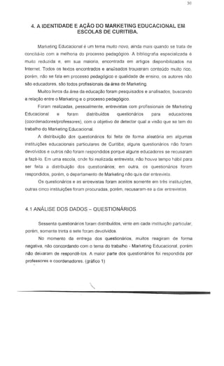 4. A IDENTIDADE E Ar:;"AO DO MARKETING EDUCACIONAL EM
ESCOLAS DE CURITIBA.
Marketing Educacional e urn lema muito novo, ainda mais quando se trata de
cancilia-Ie com a melhoria do processo pedag6gico. A bibliografia especia!izada e
muito reduzida e, em sua maiaria, encontrada em artigos disponibilizados na
Internet. Todos os textos encontrados e an"iisados trouxeram conteudo muito rico.
param, nao S8 fala em processo pedag6gico e qualidade de ensina, os autores nao
sao educadores, sao todos profissionais da area de Marketing.
MUit03 livros del area da eduC89aO foram pesquisados e analisados, buscando
a rela«iio entre 0 Marketing e 0 processo pedag6gico.
Foram realizadas, pessoalmenle, entrevistas com profissionais de Marketing
Educacional e foram distribufdos questionarios para educadores
(coordenadoreslprofessores), com 0 objetivo de detectar qual a visao que S8 tern do
trabalho do Marketing Educacional.
A distribui9BO dos questionarios foi feita de forma a!eatoria em algumas
instituic;aes educacionais particulares de Curitiba; alguns questionarios nao foram
devolvidos e outros nao foram respondidos porque alguns educadores se recusaram
a faze-Io. Em uma escola, cnde foi realizadc:. entrevista, nao houve tempo habil para
ser feita a distribui9<3o dos questionarios; em outra, as questionarios foram
respondidos, porem, 0 departamento de Marketing nao quis dar entrevista.
05 questionarios e as entrevistas foram aceitos somente em Ires instituic;6es,
outras cinco instituiC;Oes foram procuradas, porem, recusaram-se a dar entrevistas.
4.1 ANALISE DOS DADOS - QUESTIONARIOS
Sessenta questionarios foram distribtJldos, vinte em cada instituiryao particular,
porem, so mente trinla e sete foram devolvidos.
No momenta da entrega dos questionarios, muitos reagiram de forma
negativa, nao concordando com 0 tema do trabalho - Marketing Educacional, porem
nao deixaram de responde-los. A maior parte dos questionarios foi respondida par
professores e coordenadores. (grafico 1)
 