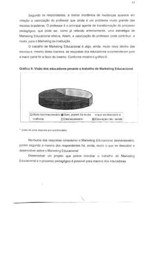 Segundo as respondentes, a menor incidemcia de mudanyas aparece em
relar;ao a valorizac;ao do professor que ainda e urn problema muito grande das
escolas brasileiras. 0 professor e 0 principal agente de transformaCY8o do processo
pedagogica, que pode ser, como ja referido anteriormente, uma estrategia de
Marketing Educacional efetiva. Assim, a valoriza~o do professor pode contribuir, e
muito, para a Marketing da Instituiyiio.
o trabalho de Marketing Educacional Ii alga, ainda, mUlto novo dentro das
escolas e, mesmo desta maneira, as respostas dos educadores surpreenderam pais
a maior parte foi a favor do mesmo. Conforme mostra 0 grafico 6.
Grafico 6: Visao dos educadores perante 0 trabalho de Marketing Educacional
o Muito bom/nGcessario fi!IBorn, porem ha muito 0 que se descobrir e j
o Desnecessario 0 Educay80 n:io vende
• (Tn3is de uma resposld por q'.lesUomirio)
Nenhuma das respostas considerou 0 Marketing Educacionai desnecessario,
porem segundo a maiaria dos respondentes ha, ainda, muito 0 que se descobrir e
desenvolver sabre 0 Marketing Educacional.
Desenvolver urn projeta que possa conciliar 0 trabalho do Marketing
Educacional e 0 processo pedag6gico e possivel para majaria dos educadores.
'"-----------------------
 