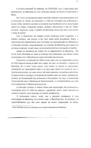 A prime ira entrevista5
foi realizada, em 0110712003, com a responsavel pelo
departamento de Marketing de uma inslitui<;:iio escolar de Ensino Fundamental e
Media.
Hi:! 3 anos, as educadores des sa instiluigao estavam mUlto preocupados com
a diminuic;ao do numero de matriculas e a falta de motivayao dos professores e
alunos. Entao, decidiram contratar urn jornalista que trabalhasse com a comunicayao
intern a do colegio, produzindo revistas, panfletos, estruturando 0 site etc. Nesse
momento, negava-se, ainda, 0 trabalho de Marketing, tendo esse setor como sendo
a 'setor do cliente"
Com 0 desenvolver do trabalho muitas n1Udanry8s foram sugeridas, e 0
trabalho come90u, aos pOLleos, a ser mais aeeita pel os educadores. Assim, 0
responsavel pelo departamento, que e jornalista, fez especializ8r;30 em Marketing e
a instituic;80 contratou, temporariamente, urn consultor de Marketing para realizar as
primeiras mudan<;as. A partir disso, as funcionarios internos conlinuaram 0 Irabalho
Apesar da reslstencia em investir em um departamento de Marketing, nao
houve muila dificuldade ern alrair a confian<;8 dos professores, que f2ziam muitas
comparac;6es com 0 Marketing de outras instituic;6es educacionais.
Atualmenle, a inslituigao tem 2900 alunos, para uma sua capacidade maxima
de 3000 (algumas series ja estao sem vagas), par isso, no momenta, a objelivo do
Marketing neo e air air novas alunos, mas manter os alunos ja malriculados,
satisfazendo as necessidades deles e de seus pais (dentro de coerencia com a
filosofia educacional), por esse motivo nao fazem grandes campanhas publicitarias.
o objetivo atual e conseguir urn ambiente de trabalho cada vez melhor, satisfazendo,
tambem, as necessidades dos professores e funcionarios. Por is so, 0 entrevistada
chama atenyao para 0 Marketing de Relacionamento e 0 Endomarketing, que para
ele e fundamental no Marketing Educacional.
A instituic;ao comeC;ou a realizar festas para socializac;ao dos professores e
funcionarios (anos 70, baile de mascara. .. ) garantindo, assim, maior harmonia no
trabalho e tambem maior aceitayao aD trabaillo de Marketing
o entrevistado indicou, ainda, que 0 processo pedag6gico e uma
preocupaC;ao do Marketing. Ern prirneiro lugar, 0 Marketing tifOU, do professor, as
responsabilidades que nao eram ligadas ao ensino (organizac;ao de festas,
~Desla institui~o sOsetem a enlrevisla com a pessoa respons8vel peJoMarketing.
,
 