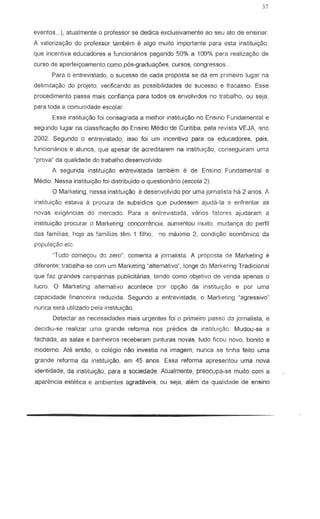 37
even!os ... ), atualmente 0 professor S8 dedica exclusivarnente ao seu ato de ensinar.
A valorizayao do professor tambern e algo muito import ante para esta instituiyao,
que incentiva educadores e funcionarios pagando 50% a 100% para realizac;ao de
curso de aperfeiyoamento como pos-gradu8yoes, cursos, congressos ..
Para 0 entrevistado, 0 sucesso de cada proposta se da em primeiro lugar na
delimitac,;ao do projeto, verificando as possibilidades de sucesso e fracasso. Esse
procedimento passa mai~ confian~ para todos as envolvidos no trabalho, ou seja,
para toda a comunidade escolar.
Essa jnstitui~ foi consagrada a melhor instituiyao no Ensino Fundamental e
segundo lugar na classificayao do Ensino Medio ue Curitiba, pel a revista VEJA, ~no
2002. Segundo 0 entrevistado, i550 foi um incentivQ para os educadores, pais,
funcionarios e alunos, que apesar de acreditarem na instituiyao, conseguiram uma
'prova" da qualidade do trabalho desenvolvido
A segunda instituiyao entrevistada tambem e de Ensino Fundamental e
Medio. Nessa institui~o foi distribuido 0 questionario (escola 2).
o Marketing, nessa instituit;ilo e desenvolvido par uma jornalista hc'l 2 anos. A
instituiyao estava a procura de subsidios que pudessem ajuda-la a enfrentar as
novas exigencias do mercado. Para a entrevistada, varios fatores ajudaram a
institui9ao procurar 0 Marketing: concorrencia, aumentou mllito, rnudam;a do perfil
das farnilias, hoje as familias tem 1 filho, no maximo 2, condi<;:ao econbrnica da
popula9Bo etc
"Tudo come':(ou do zero" comenta a jomalista. A proposta de Marketing e
diferente; trabalha-se com urn Marketing "alternativo·, longe do Marketing Tradicional
que faz grandes campanhas publicitarias, tendo como objetivo de venda apenas 0
lucro. 0 Marketing alternativa acontece par opyao da instituiC;:80 e par uma
capacidade financeira reduzida. Segundo a enlrevislada, 0 Marketing Kagressivo"
nunca sera utilizado pela instituiyao.
Oetectar as necessidades mais urgentes foi 0 primeiro passo da jornalista, e
decidiu-se realizar uma grande reforma nos predios da instituiyao. Mudoll-se a
fachada, as salas e banheiros receberam pinluras novas, tudo ficou novo, bonito e
modemo. Ate entao, a colegio nao investia na imagem, nunca se tinha feito uma
grande reforma da instituigao, em 45 anos. Essa reform a apresentou uma nova
identidade, da in,tituiyao, para a sociedade. Atualmente, preocupa-se muio com a
aparencia estetica e ambientes agradaveis, ou seja, alem da qualidade de ensina
 