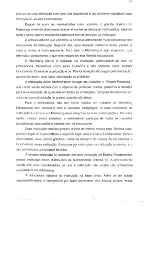 procura~se urna institui~o com urna boa arquitetura e urn ambiente agradiwel para
funcionarios, alunos e professores
Depois de suprir as necessidades mais urgentes, 0 grande objetivo do
Marketing, antes de atrair novas alunos, e manter as alunos ja matriculados, estando
tanto 0 aluno quanto sua familia satisfeitos com os serviyos da instituic;ao.
A entrevistada diz que enfrentou e continua enfrentando mUlta resistencia dos
educadores da instituiyao. Segundo ela, essa siluayao melhorou muito, porem, a
maioria, ainda, e muito resistente. Para eles, 0 Marketing e alga eng ana so, que
estimula 0 consumismo, 0 que eles negam em sua filosofia educaciGnal.
o Marketing interne e reali7..ado na instituic;ao, preocupando~se com os
profissionais, tratando-os como seres humanos e nao somente como simples
funciananas. Cursas de atualiza<;lia e de P6s-Gradua<;iia saa pagas pela institui<;iia,
garantindo assim, uma maior valoriza9ao do professor.
A institui<;iia utiliza, tambem para divulgar seu trabalha, a "Projeta Parcerias',
que reune varias escolas com 0 objetivo de promover cursos, paJestras e debates
para uma educa,aa de qualidade em tadas as institui,oes Campras de materia is em
conjunto, para diminuiyao de custos, tambem sao feitas.
Para a entrevistada, nao tern como realizar urn trabalho de Marketing
Educacional sem concilia~lo com 0 processo pedag6gico. 0 mais importante da
institui9ao e 0 ensino e 0 Market:ng deve intsgra-Io as suas preocupat;Oes. Por essa
razao, mesmo sendo jornalista. a entrevistada partieipa de todas as reunioos
pedagogicas, discuss6es e debates com os educadores
Essa insiituic;ao tarnbern ganhou premia de rnelhor escoJa pel a Revista Veja;
primeiro lugar no Ensino Media e segundo lugar para 0 Ensino Fundamental. Para a
entrevistada, esse premio gratificou todos os esforyos da equipe de educadores e
funcionarios dessa instiluiyao. A procura par matriculas na institui9aO aumenlou e a
seu concelto na camunidade tambem.
A tereeira entrevista foi realizada em uma institui~o de Ensino Fundamental.
(Nesta instituiyaa foram distribuidos as questionarios (eseola 1)). A entrevista foi
eedida par uma coordenadora, ja que a institui<;ao nao passui um profissional
respons;3vel pelo Marketing.
A educadora trabalha na institui9c30 ha treze anos. Alem de ter outras
responsabilidades, e responssvel par fazer entrevistas com futuros alunos, essas
 