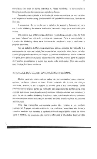 entrevistas sao feitas de forma individual e, nesse momenta, e apresentada a
filosofia da instituiC;§o bern como suas estruturas fisicas.
Segundo a entrevistada, a instituiyao j8 sentiu necessidade de urn trabalho
mais especifico de Marketing, principal mente no perfcx:lo de matriculas, epocas de
crise etc
A educadora mio concorda com 0 trabalho de Marketing Educacional, para
ela, 0 maior Marketing e a aluno e sua familia, bern como os projetos realizados pela
escola.
Eta acredita que 0 Marketing pode trazer resuttados pasitivas se naa lor leita
par puro "slogan" ou utilizando propaganda enganosa. Para a entrevistada, 0
trabalho de Marketing deve estar intima mente relacionado corn a realidade e
projetas da escala
Ter urn trabalho de Marketing relacianada com as projetas da instituic;aa Ii a
preacupayaa de tadas as instituic;6esentrevistadas, para tanto, alem de urn trabalha
interno, propagandas externas, mudanc;as no perfil de atendimento, muitos materiais
sao produzidos pelas institui<;6es; esses materiais sAo instrumentos para divulgayao
de trabalhos ja realizados e Qutros que ainda serao produzidos. Eles sao usados
para divulgac;ao interna e externa.
4.3 ANALISE DOS DADOS MATERIAlS INSTITUCIONAIS
Muitos materiais foram cedidos pelas escolas envolvidas nesta pesquisa;
revistas, panfletos, folhetos e livros. Esses materiais sao formas de divulgar
atividc:des, eventcs e ate a filosofia de escola para a sua comunidade. Esses
informativos sao criados dentro da institui<;3o pelo departamento de Marketing, (nas
escolas que possui esse departamento) redigidos pelos jornalistas que compoem 0
setor. Na eseela, onde 0 Marketing e realiz.ado pelos proprios educadores, 0 numero
de jnformativos e muito reduzido par ser feito de forma amadora pelos educadores
da instituiyaa.
Uma das instituig.6es entrevistada cedeu tres revistas e um panfleto
institucional. 0 papel utilizado e de muito boa qua!idade, suas cores sao fortes e
chamam atenyao. Nas revistas, a apresentac;ao das reportagens e feita de forma
clara e objetiva, os conteudos sao sempre referentes a atividades desenvolvidas

......-----------------
 