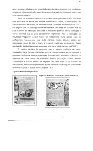 40
pela instituiyao, atitudes novas implantadas por alunos au professores e divulgac;ao
de eventos. Os materials sao construidos com inumeras fotos, ilustrando tudo 0 que
e dito com as palavras.
Falas de entre vistas com alunos, professores e pais sempre sao utilizadas
para enriquecer as textos das revistas, evidenciando, assim, a preocupa<;ao, da
insliluiyao com a satisfag80 de sua comunidade. A revista de novembro de 2002,
nas paginas 04 e 05, 0 colegio traz os resultados de uma pesquisa reali:ada com os
pais de alunos da instituiyao; apresenta os resultados positivos para a instiluic;ao e
Quiros aspectos que as pais consideravam impr6prios. Para a instituic;ao, as
resultados ~negalivos· podem trazer urn crescimento muito grande para as
profissionais responsaveis, pois desta maneira, muitas atitudes podem ser
repensadas, como de fato 0 foram, provocando mudanc;.as significativas. Essas
revistas sao distribuidas mensalmente para toda comunidade escolar. (ANEXO 1)
o panfleto tambem foi produzido com a mesma qualidade de papel,
impressao e fotos. Ele traz informac;.oes sobre a infra-estrutura da escola, servi<;:os e
qualidade de ensino e de seus professores. Encartes eslao anexados, mostrando os
objetiv03 de cada etapa da Educa9BG Basica (Educay~o Infantil, Ensino
Fundamental e Ensino Medlo), os objetivos de cada etapa e os horarios de
atendimentos, bem como algumas fotos. Esses panfletos sao entregues no momenta
da matricula, para 05 alunos novas (Figuras 1 e 2)
Figunl I: Planfleto explicativo:
Figura 2: Panfleto €-xplicativo: infra-estrutura
 