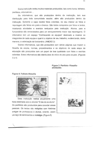 Outra inslitui<;Ao cedeu muitos materia is produzidos; lais como livros, folhelos,
panfletos, informalivas
Os informativos, que sao produzidos denlro da insliluig80, tern sua
dislribuiyilo para toda comunidade escolar, alem sao produzidos denlro da
instituigaa. Somente a capa recebe fotos c8loridas, no seu interior as fotos e
reportagem sao feitas em preto e branco. Sao lodos compostos par fotos e texlos,
mostrando atividades e eventos re~lizados pela institui980. Alunos, pais e
funcionarios sao entrevistados para um enriquecimento maior das repartagens. 0
informativo tern urn espa90 ~Conhecendo as equipesM
destinada a mastrar as
integrantes de cada equipe equal e 0 objetivo de seu trabalho, evidenc!ando, desta
maneira, a valoriza~o do funcionario. (ANEXO 2)
QuIros informativos, que sao produzidos com varias paginas que trazem a
filosofia da escola, normas, procedimentos e as objetivos de cada elapa da
educa""o sao produzidos com um papel de boa qualidade com fotos e escritas
coloridas. Estes informativos sao distribuidos do infcio do ano para os pais. (Figuras
3 e 4)
Figurd 3: Panf:eto- f1losofia-
atividades
Figura 4: Folheto-filosofia
Essa instituic;ao reaUza anualmente uma
festa destinada aos ex-alunas ~O dia do ex-alune".
Os panfletos sao produzidos para convidar essas
pessoas. Os texlos sao redigidos com historias
antigas de professores e alunos, criando, assim
um lar;:ode senlimentos e nostalgia. (Figura 5)
.•..~
,
 