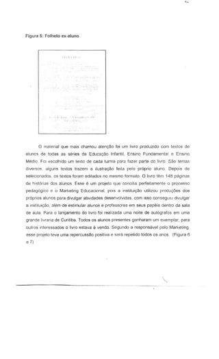 Figura 5: Folheto ex-aluno
1 ) . " I ~. i
o material que mais chamou aten<;:3o foi um livra produzido com texlos de
aluno'; de todas as series da Educ.a:;a,o Infantil, Ensine Fundamental e Ensino
Medio. Fa; escolhido urn Lexte de cada turma para fazer parte do IivrD. Sao temas
diversos; alguns lexlos Irazem a iluslra<;Bofella pelo proprio aluno. Depois de
selecionados, os texlos foram editados no mesmo formato. 0 livre tern 148 paginas
de historias dos aluno';. Esse e urn projeto que concilia perfeitamente 0 processo
pedagogico e 0 Marketing Educacional. pOis a institui930 utilizou produ;;6es dos
propries alunos para divulgar atividades desenvolvidas, com isso conseguiu divulgar
a instiluicyao, ah~m de estimular alunos e professores em sellS papeis dentro da sala
de aula. Para a lanc;amento do livro foi realizada uma noite de autografos em uma
grande livraria de Curitiba. Todos os alunos presentes ganharam um exemplar, para
oulros interessados 0 livra estava a venda. Segundo a responsavel pelo Marketing,
esse projeto leve uma repercussao positiva e sera repetido todos os anos. (Figura 6
e 7)
'"
 