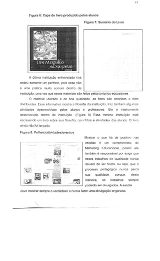 Figura 6: Capado livro produzido pelos aluncs
A ultima instituic;ao entrevistada nos
cedeu somente urn panfleto, pais essa nao
e urna pratica muito comum dentro da
instituiryao, uma vez que esses materia is sao fettos pelos propnos educadores.
o malerial utilizado e de boa qualidade, as fotos sao coloridas e bem
dislribuidas. Esse informativo mostra a filosofia da institui9aO, traz tambem algum35
atividades desenvolvidas pelos alunos e professores Ele e inteiramente
desenvolvido dentro da institui<;iio. (Figura 8) Essa mesma institui<;ao est;'
escrevendo urn livro sabre sua filosofia, corn fotos e atividades dos aluno£. 0 livro
ainda nao foi lanyado
Figura 8: Folheto/atividades/evento5
~-.'
~ •.~;
Figura 7: Sumario do Livro
Mostrar 0 que ha de positivo nas
escolas e um compromlsso do
Marketing Educacional, porem ele
tambem e respons3vel par exigir que
U esses trabalhos de qualidade nunca
deixem de ser feitos, ou seja, que 0
processo pedag6gico nunc.a perea
sua qualidade, porque, desta
maneira, os trabalhos sempre
poderao ser divulgados. A escola
deve mostrar sempre 0 verdadeiro e nunca fazer uma divulga9ao enganosa
~.
_.',.:"-;;'j
 