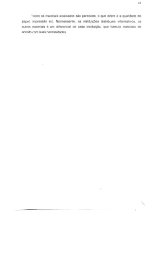 Todos os materiais analisados sao parecidos, 0 que difere e a qualidade do
papel, impressao etc. Normalmente, as instituic;6es dislribuem informativos, os
outros materiais e um diferencial de cada instituic;80, que formula materiais de
acordo com suas necessidades
 