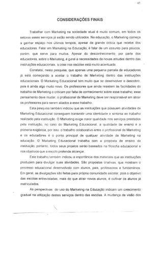 45
CONSIDERAt;OES FINAlS
Trabalhar com Marketing na sociedade atual e muito comum, em todos os
seta res esses servic;:os ja eslao sendo utilizados. Na educayao, 0 Marketing comec;a
a ganhar espac;o nos Gilimos tempos, apesar da grande crttica que recebe dos
educadores. Falar em Marketing na Educac;ao, e falar de urn assunto para poucos,
porem, que serve para muitos. Apesar do desconhecimento, por parte dos
educadores, sobre 0 Marketing, e gcral a necessidades de novas atitudes dentro das
instituic;:6es educacionais, a crise nas escolas esta muito acentuada.
Conslatei, nesta pesquisa, que apenas uma pequena parcela de educadores
js ests come<;ando a aceitar 0 trabalho de Marketing dentro das institui,oes
educacionais. 0 Marketing Educaciona! tern muito que S8 desenvolver e descobrir,
pais e ainda alga muito novo. Os professores que ainda resist em as facilidades do
trabalho de Marketing 0 criticam par falta de conhecimento sabre esse trabalho; esse
pensamento deve mudar, 0 profissional de Marketing deve ser responsavel em atrair
os professores para serem aliados a esse trabalho.
Esta pesquisa tambem indicou que as instituit;oes que possuem atividades de
Marketing Educaciona! conseguem transmitir uma identidade e sintonia ao trabalho
rea!izado pela instituit;30 0 Marketing exige maior qualidade nos servic;os prestados
pele instituic;ao, no caso do Marketing Educacional, a qualidade de ensina e a
prime ira exigencia, por :550 0 trabalho colaborativo entre 0 prcfissional de Marketing
e os educadores e 0 ponto principal de qualquer atividade de Marketing na
educac;Elo. 0 Marketing Educacional trabalha corn a proposta de ensino da
institui.yao, portanlO, lodos seus projelos serao base ados na filosofia educacional e
nos objetivos que a escola pretende alcan.yar.
Esle trabalho tam bern indicou a imporlancia dos materiais que as institui.yoes
produzem para divulgar suas atividades. Sao propostas criativas, que lTlostram 0
processo eduCBcional desenvolvido com alunos, pais, professores e funcionarios.
Em geral, as divulga90es sao feitas para propria cOlTlunidade escolar, pais a objetivo
das escolas entrevistadas, mais do que atrair novas alunos, e cultivar as alunos ja
matricu!ados.
As perspectivas do uso do Marketing na Educa980 indicam um crescimento
gradual na utiliza<;<io destes servi,os dentro das escolas. A mudan,a de visao dos
.
 