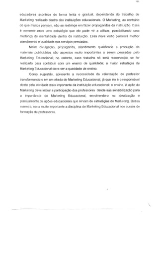 educadores acontece de forilla lenta e gradual, dependendo do trabalho de
Marketing realizado dentro das instituic;6es educacionais. 0 Marketing, ao contrario
do que !TIuitos pensarn, nao se restringe em fazer propagandas da instituiyao. Essa
e somente mais LIma estrategia que ete pode vir a utilizar, possibilitando LIma
Illudan"" de mentalidade dentro da institlli9ao, Essa nova visao pennitira melhor
atendimento e qualidade nos servir;os prestados.
Maior dlvulga9iio, propaganda, atendlmento qllalificado e prod1l9aOde
materia is pubhcitarios sao aspectos rnLlito importantes a serem pensados pelo
Marketing EdtJC8Cional; no entanto, esse trabalho 56 sera reconhecido se for
reaJizado para contribuir com urn ensino de qualidade; a maiur estrategia de
Marketing Educacional deve ser a qualidade de ensina
Como ugestao, apresento a necessidade da valoriza91io do professor
transformando~o em um aliado do Marketing Educacional, ja que ele e 0 responsallel
direto pela atividade mais Importanteda institui,~o edllcacional: 0 ensino, A a9iio do
Marketing deve incluir a participayao dos professores desde sua sensibiliza9ao para
a importancia do Marketing Educacional, envolvendo-o na idealiza~o e
planejarnento de 81):oeS educaciollms que sirvam de estrah§gias de Marketing. Oessa
maneira, soria muito impol1ante a disciplina de Mark.eting Educacional nos curSDS de
forma98.o de professores

 