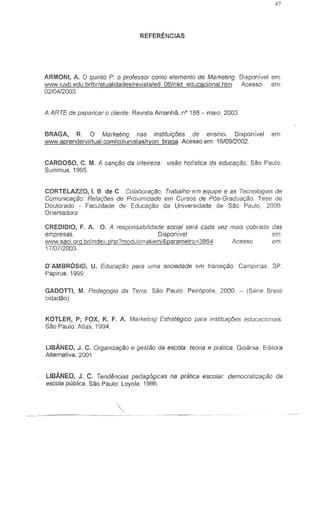REFERENCIAS
ARMONI, A. 0 qUinto P: 0 professor como elemento de Marketing. Disponivel em:
WVVN.iuvb.edu.br/brlatualidades/revista/ed 08/mkt educacional.htm Acesso em:
0210412003
A ARTE de paparicar 0 eliente. Revista Amanha. nO 188 - maio, 2003.
BRAGA, R. 0 Marketing nas instituir;l5es de ensino. Disponivel em:
WVVN.aprendervirtual.comlcolunistasiryon braga Acesso em: 16/0912002.
CARDOSO, C. M. A canr;ao da inteireza: visao holistica da educar;ao. Sao Paulo:
Summus, 1995
CORTELAZZO, I. B de C. Colaborar;ao, Trabalho em equipe e as Tecnologias de
Comunica,ao: Relar;oos de Proximidade em Cursos de P6s-Graduar;ao Tese de
Doutorado - Faculdade de Educa,ao da Universidade de Sao Paulo, 2000
Orientadora
CREDIDIO, F. A. O. A responsabJ!;dade social sera cada vez mais cobrada das
empresas. Dispon[vel em"
w.vw.saci.org.br/index.php?modulo=akemi&pararnetro:=3864 Acesso em:
1710712003
D'AMBROSIO, U. Educar;ao para uma soc/edade em transi9ao. Camplnas. SP.
Papirus, 1999
GADOTTI, M. Pedagogia da Terra. Sao Paulo Peiropolis, 2000. - (Serie Brasil
cidadao)
KOTLER, P; FOX, K. F. A. Marketing Estrategieo para instituir;oos educacionais.
Sao Paulo: Atlas, 1994.
LlBANEO, J. C. Organizar;ao e gestao da escola' teoria e pratica. Goiiinia: Editora
Alternativa. 2001
LlBANEO, J. C. Tend~ncias pedagOgicas na pratica escolar: democratiza9ao da
escola publica. Sao Paulo: Loyola, 1986.
 