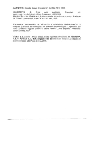 MARKETING. Co/er;aoGestao Empresaria/ Curitiba: AEC, 2002.
NASCIMENTO, G. Briga pela qualidade. Disponivel em:
www.terra.com.briistoeipolitica Acesso em: 15/03/2003
SACRISTAN, J. G; GOMEZ, A. I. P. Compreender e transformar 0 ensino. Traduyao
de: Ernani F. Da Fonseca Rosa - 4' ed - Art Med, 1998.
SOCIEDADE BRASILEIRA DE ESTUDOS E PESQUISA QUALITATIVOS. A
p&squisa qualrlativa em educar;tio: urn enfoque fenomeno/6gico. Organizado por
Maria Aparecida Viggiani Bicudo e Vitoria Helena Cunha Esposito. Piracicaba:
Editora Unimep, 1994
VIEIRA, S. L. Escola - funr;ao social, gesttie e po/itica educaciona/ In. FERREIRA,
N. S. C; AGUIAR, M. A. da S. (orgs) Gestao da educa~ao: impasses, perspectivas
e compromissos. Sao Paulo: Cortez, 2000.
 