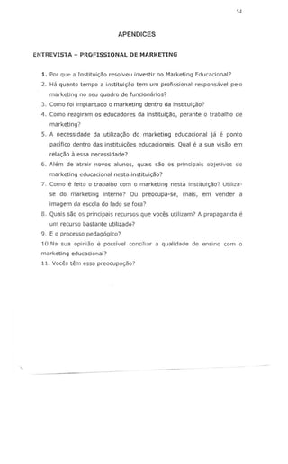 54
APENDICES
ENTREVISTA - PROFISSIONAL DE MARKETING
1. Por que a Institui<;ao resolveu investir no Marketing Educacional?
2. Ha quanto tempo a il1stitui<;ao tem urn profissional responsavel pelo
marketing no seu quadro de funcionarios?
3. Como fOi implantado 0 marketing dentro da institu;c;ao?
4. Como reagiram os educadores da institui<;ao, perante 0 trabalho de
marketing?
5. A necessidade da utiliza<;ao do marketing educacional ja e ponto
pacifico dentro das institui<;5es educacionais. Qual e a sua visao em
relac;ao 11essa necessidade?
6. Alem de atrair novos alunos, quais sao os principais objetivos do
marketing educacional nesta institui<;ao?
7. Como e feito 0 trabal110 com 0 marketing nesta institui<;ao? Utiliza-
se do marketing interno? Ou preocupa-se, mais, em vender a
imagem da escola do lade se fora?
8. Quais sao os principais recursos que voces utilizam? A propaganda e
urn recurso bastante utilizado?
9. E 0 processo pedagogico?
10.Na sua opiniao e possivel conciliar a qualidade de ensino com 0
marketing educacional?
11. Voces tem essa preocupac;ao?
 