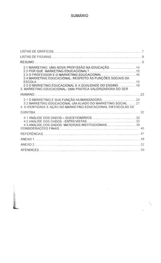 SUiviARIO
L1STAS DE GRAFICOS ..
L1STAS DE FIGURAS ..
RESUMO.
. 7
. 8
...9
2.1 MARKETING: UMA NOVA PROFISsAo NA EDUCAC;;AO.. . . 14
2.2 POR QUE MARKETING EDUCACIONAL?. . 15
2.30 PROFESSOR E 0 MARKETING EDUCACIONAL 16
2.4 MARKETING EDUCACIONAL RES PElTO As FUNC;;6ES SOCIAlS DA
ESCOLA.. . 18
2.50 MARKETING EDUCACIONAL E A QUALIDADE DO ENSINO 19
3. MARKETING EDUCACIONAL: UMA PRATICA VALORIZADORA DO SER
HUMANO .. .23
3.1 0 MARKETING E SUA FUNC;;Ao HUMANIZADORA.. ... 24
3.2 MARKETING EDUCACIONAL UM ALIADO DO MARKETING SOCIAL .... 27
4. A IDENTIDADE E AC;;Ao DO MARKETING EDUCACIONAL EM ESCOLAS DE
CURiTIBA ... . 30
4.1 ANALISE DOS DADOS - QUESTIONARIOS. 30
4.2 ANALISE DOS DADOS - ENTREVISTAS 35
4.3 ANALISE DOS DADOS· MATER!AIS INSTITUC!ONAIS.. . . 39
CONSIDERAC;;6ES FINAlS .. . 45
REFERENCIA.S
ANEXO 1..
ANEXO 2.
APENDICES
...... 47
........ .49
.52
.................................................................. 54
 