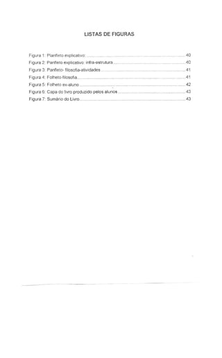 LlSTAS DE FIGURAS
Figura 1: Planfleto explicative:
Figura 2: Panfleto explicativo: infra-estrutura ..
Figura 3: Panfleto- filosofia-atividades ..
Figura 4: Folheto-filosofia ..
Figura 5: Folheto ex-aluno ..
Figura 6: Capa do livro produzido pelos alunos .
Figura 7: Sumario do Livro..
.................. .40
...40
... 41
. 41
..42
. 43
. ..43
 