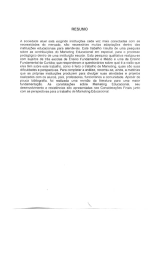RESUMO
A sociedade atLla! esta exigindo instituiyOes cada vez mais conectadas corn as
necessidades do mercado, sao necessarias muitas adaptac;.Oes dentro das
institui<;Oes educacionais para alende-Ias. Esle trabalho r~sulta de uma pesquisa
sabre as contribuic;.6es do Marketing Educacional em especial, para 0 processo
pedag6gico dentro de uma institui~ao escetar. Esta pesquisa quatitativa realizou-se
com sujeitos de Ires escolas de Ensino Fundamental e Media e uma de Ensino
Fundamental de Curitiba; que responderam a questioll8:-ios sabre qual e a vi sao que
eles tem sabre este trabaillo, cemo Ii leito 0 trabalho de Marketing, quais sao suas
dificuldades e perspectivas. Para completar a analise, recorreu-se, ainda, a materias
que as proprias instituic;6es produzem para divulgar suas atividades e projelos
realizados com as alunos, pais, professores, funcionarios e comunidade. Apesar de
pouca bibliografia, foi realizada uma revjsao da literatura para uma maior
lundamenta,ao. As constata<;6es sobre Marketing Educacional, seu
desenvolvimento e resistEmcias sao apresentadas nas Considera90es Finais junto
com as perspectivas para 0 trabalho de Marketing Educacional.
,
 