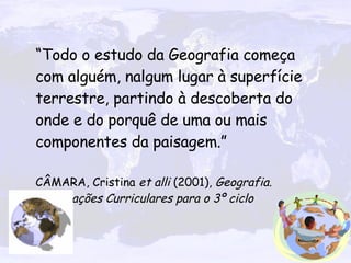 “ Todo o estudo da Geografia começa com alguém, nalgum lugar à superfície terrestre, partindo à descoberta do onde e do porquê de uma ou mais componentes da paisagem.”  CÂMARA, Cristina  et alli  (2001),  Geografia. Orientações Curriculares para o 3º ciclo 