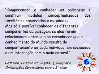 “ Compreender e conhecer as paisagens é construir modelos conceptualizados dos territórios observados e estudados. Mas só é possível conhecer as diferentes componentes da paisagem se elas forem relacionadas entre si e se reconhecer que o conhecimento do Mundo resulta do comportamento de cada indivíduo, em sociedade e em interacção com o meio natural.” CÂMARA, Cristina  et alli  (2001),  Geografia. Orientações Curriculares para o 3º ciclo 
