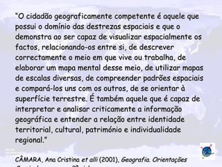 “ O cidadão geograficamente competente é aquele que possui o domínio das destrezas espaciais e que o demonstra ao ser capaz de visualizar espacialmente os factos, relacionando-os entre si, de descrever correctamente o meio em que vive ou trabalha, de elaborar um mapa mental desse meio, de utilizar mapas de escalas diversas, de compreender padrões espaciais e compará-los uns com os outros, de se orientar à superfície terrestre. É também aquele que é capaz de interpretar e analisar criticamente a informação geográfica e entender a relação entre identidade territorial, cultural, património e individualidade regional.” CÂMARA, Ana Cristina  et alli  (2001),  Geografia. Orientações Curriculares para o 3º ciclo   