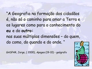 “ A Geografia na formação dos cidadãos é, não só o caminho para amar a Terra e os lugares como para o conhecimento do  eu  e do  outro:  nas suas múltiplas dimensões – do quem, do como, do quando e do onde. “ GASPAR, Jorge, ( 2000),  Apogeo  (19-10) - geógrafo   