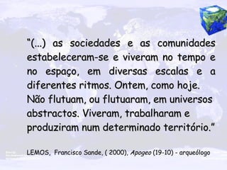 “ (...) as sociedades e as comunidades estabeleceram-se e viveram no tempo e no espaço, em diversas escalas e a diferentes ritmos. Ontem, como hoje. Não flutuam, ou flutuaram, em universos abstractos. Viveram, trabalharam e produziram num determinado território.” LEMOS,  Francisco Sande, ( 2000),  Apogeo  (19-10) - arqueólogo   