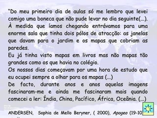 “ Do meu primeiro dia de aulas só me lembro que levei comigo uma boneca que não pude levar no dia seguinte(...). À medida que íamos chegando entrávamos para uma enorme sala que tinha dois pólos de atracção: as janelas que davam para o jardim e os mapas que cobriam as paredes.  Eu já tinha visto mapas em livros mas não mapas tão grandes como os que havia no colégio. Os nossos dias começavam por uma hora de estudo que eu ocupei sempre a olhar para os mapas (...)  De facto, durante anos e anos aquelas imagens fascinaram-me e ainda me fascinaram mais quando comecei a ler: Índia, China, Pacífico, África, Oceânia.  (...) ANDERSEN ,  Sophia de Mello Beryner, ( 2000),  Apogeo  (19-10)  -  escritora 