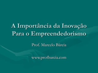 A Importância da Inovação Para o Empreendedorismo Prof. Marcelo Bárcia www.profbarcia.com 