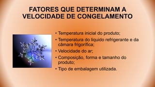 FATORES QUE DETERMINAM A
VELOCIDADE DE CONGELAMENTO
• Temperatura inicial do produto;
• Temperatura do liquido refrigerante e da
câmara frigorífica;
• Velocidade do ar;
• Composição, forma e tamanho do
produto;
• Tipo de embalagem utilizada.
 