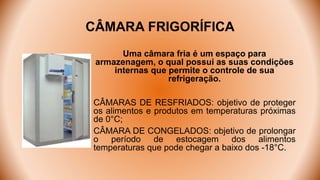 CÂMARA FRIGORÍFICA
Uma câmara fria é um espaço para
armazenagem, o qual possui as suas condições
internas que permite o controle de sua
refrigeração.
CÂMARAS DE RESFRIADOS: objetivo de proteger
os alimentos e produtos em temperaturas próximas
de 0°C;
CÂMARA DE CONGELADOS: objetivo de prolongar
o período de estocagem dos alimentos
temperaturas que pode chegar a baixo dos -18°C.
 