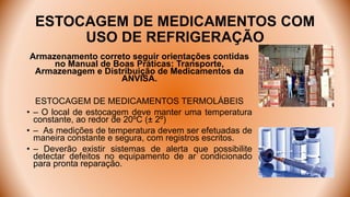 ESTOCAGEM DE MEDICAMENTOS COM
USO DE REFRIGERAÇÃO
Armazenamento correto seguir orientações contidas
no Manual de Boas Práticas: Transporte,
Armazenagem e Distribuição de Medicamentos da
ANVISA.
ESTOCAGEM DE MEDICAMENTOS TERMOLÁBEIS
• – O local de estocagem deve manter uma temperatura
constante, ao redor de 20ºC (± 2º)
• – As medições de temperatura devem ser efetuadas de
maneira constante e segura, com registros escritos.
• – Deverão existir sistemas de alerta que possibilite
detectar defeitos no equipamento de ar condicionado
para pronta reparação.
 