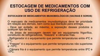 ESTOCAGEM DE MEDICAMENTOS COM
USO DE REFRIGERAÇÃO
ESTOCAGEM DE MEDICAMENTOS IMUNOBIOLÓGICOS (VACINAS E SOROS)
O manuseio de medicamentos imunobiológicos deve ter prioridade
em relação aos demais, bem como sua liberação para entrega.
- Deve ser evitada, ao máximo, a exposição desses produtos a
qualquer tipo de luz.
- As áreas de estocagem devem ser em equipamento frigorífico,
constituído de refrigeradores, “freezers” e câmaras frias.
- Refrigerador é o equipamento que permite temperaturas entre 4ºC e
8ºC.
- “Freezer” é o equipamento que permite temperaturas não superiores
a -10ºC.
- Câmara fria é o equipamento que permite temperaturas entre 8ºC e
15ºC.
 