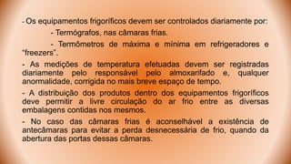 - Os equipamentos frigoríficos devem ser controlados diariamente por:
- Termógrafos, nas câmaras frias.
- Termômetros de máxima e mínima em refrigeradores e
“freezers”.
- As medições de temperatura efetuadas devem ser registradas
diariamente pelo responsável pelo almoxarifado e, qualquer
anormalidade, corrigida no mais breve espaço de tempo.
- A distribuição dos produtos dentro dos equipamentos frigoríficos
deve permitir a livre circulação do ar frio entre as diversas
embalagens contidas nos mesmos.
- No caso das câmaras frias é aconselhável a existência de
antecâmaras para evitar a perda desnecessária de frio, quando da
abertura das portas dessas câmaras.
 