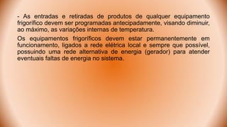 - As entradas e retiradas de produtos de qualquer equipamento
frigorífico devem ser programadas antecipadamente, visando diminuir,
ao máximo, as variações internas de temperatura.
Os equipamentos frigoríficos devem estar permanentemente em
funcionamento, ligados a rede elétrica local e sempre que possível,
possuindo uma rede alternativa de energia (gerador) para atender
eventuais faltas de energia no sistema.
 