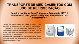 TRANSPORTE DE MEDICAMENTOS COM
USO DE REFRIGERAÇÃO
Seguir e manter as Boas Práticas em Transporte (BPT) é
fundamental para garantir a segurança e qualidade dos
medicamentos.
Devem ser transportados em caixa de isopor, caixa
térmica ou bolsa térmica com Gelo Químico (reutilizável).
O transporte na caixa de isopor deve ser feito com a caixa
devidamente tampada, uma sugestão é fechar a caixa de
isopor com uma fita adesiva para melhor vedação e
manutenção da temperatura.
Temperatura Adequada - Os medicamentos de origem
biológica devem ser armazenados e transportados com
temperatura entre 2°C e 8°C.
 