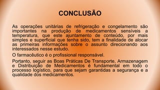 CONCLUSÃO
As operações unitárias de refrigeração e congelamento são
importantes na produção de medicamentos sensíveis a
temperatura, que este ajuntamento de conteúdo, por mais
simples e superficial que tenha sido, tem a finalidade de alocar
as primeiras informações sobre o assunto direcionando aos
interessados nesse estudo.
O farmacêutico é o profissional responsável.
Portanto, seguir as Boas Práticas De Transporte, Armazenagem
e Distribuição de Medicamentos é fundamental em todo o
processo logístico, para que sejam garantidas a segurança e a
qualidade dos medicamentos.
 