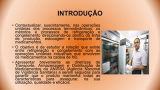 INTRODUÇÃO
• Contextualizar, suscintamente, nas operações
unitárias dos processos termodinâmicos, os
métodos e processos de refrigeração e
congelamento direcionando-os dentro da linha
de produção, estocagem e transporte de
medicamentos.
• O objetivo é de estudar a relação que existe
entre refrigeração e congelamento com as
operações unitárias industriais que envolvem
os medicamentos na cadeia de frio.
• Apresentar brevemente as diretrizes de
Transporte, Armazenagem e Distribuição de
Medicamentos da ANVISA (Agência Nacional
de Vigilância Sanitária) a serem seguidas para
garantir que o produto mantenha todas as
características para assegurar, na sua
utilização, qualidade e eficácia.
 