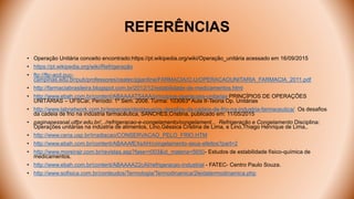 REFERÊNCIAS
• Operação Unitária conceito encontrado:https://pt.wikipedia.org/wiki/Operação_unitária acessado em 16/09/2015
• https://pt.wikipedia.org/wiki/Refrigeração
• ftp://ftp-acd.puc-
campinas.edu.br/pub/professores/ceatec/jgjardine/FARMACIA/O.U/OPERACAOUNITARIA_FARMACIA_2011.pdf
• http://farmaciabrasileira.blogspot.com.br/2012/12/estabilidade-de-medicamentos.html
• http://www.ebah.com.br/content/ABAAAATS4AA/principios-operacoes-unitarias PRINCÍPIOS DE OPERAÇÕES
UNITÁRIAS – UFSCar, Período: 1º Sem. 2008. Turma: 103063ª Aula II-Teoria Op. Unitárias
• http://www.labnetwork.com.br/especiais/destaque/os-desafios-da-cadeia-de-frio-na-industria-farmaceutica/ Os desafios
da cadeia de frio na indústria farmacêutica, SANCHES,Cristina, publicado em: 11/05/2015
• paginapessoal.utfpr.edu.br/.../refrigeracao-e-congelamento/congelament... Refrigeração e Congelamento Disciplina:
Operações unitárias na indústria de alimentos, Lino,Géssica Cristina de Lima, e Lino,Thiago Henrique de Lima,.
• http://www.cena.usp.br/irradiacao/CONSERVACAO_PELO_FRIO.HTM
• http://www.ebah.com.br/content/ABAAAfEXsAH/congelamento-seus-efeitos?part=2
• http://www.moreirajr.com.br/revistas.asp?fase=r003&id_materia=5650- Estudos de estabilidade físico-química de
medicamentos.
• http://www.ebah.com.br/content/ABAAAA22cAI/refrigeracao-industrial - FATEC- Centro Paulo Souza.
• http://www.sofisica.com.br/conteudos/Termologia/Termodinamica/2leidatermodinamica.php
 