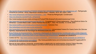 • http://portal.mte.gov.br/data/files/FF8080812BCB2790012BD580E60A0282/pub_cne_refrigeracao.pdf - Refrigeração
industrial por amônia : riscos, segurança e auditoria fiscal. – Brasília : MTE, SIT, DSST, 2005.
• http://www.refrigeracao.net/Topicos/condensador_1.htm - Portal da Refrigeração- Condensador
• https://pt.wikipedia.org/wiki/Fluido_refrigerante
• http://sistemasdeproducao.cnptia.embrapa.br/FontesHTML/Ameixa/CultivodaAmeixeira/cap13.htm
• http://www.seer.furg.br/vetor/article/viewFile/428/109 - Congelamento E Descongelamento – Sua Influência Sobre Os
Alimentos - Luciane Maria Colla*, Carlos Prentice-Hernández**, Vetor, Rio Grande, 13: 53-66, 2003
• http://www.multifrio.com.br/index.php/conteudo/show/id/6 - Camaras frias
• http://wikiartigos.com.br/o-que-e-uma-camara-fria
• http://www.ebah.com.br/content/ABAAAA7vQAB/camaras-frias - Universidade Federal Do Ceará,Centro De Ciências
Agrárias, Departamento De Tecnologia De Alimentos/Junho de 2009
• Boas Práticas de Armazenamento, Transporte e Distribuição de Medicamentos: Contribuição para a Visão Integrada
das Necessidades http://www.racine.com.br/slog/2012/08/boas-praticas-de-armazenamento-transporte-e-distribuicao-
de-medicamentos-contribuicao-para-a-visao-integrada-das-necessidades/ acessado em 20/09/2015
• Cadeia de Frio - http://www.vacinas.org.br/novo/aspectos_operacionais/a-conte_do.htm acessado em 20/09/2015
• Transporte de medicamentos termolábeis- http://www.guiadafarmacia.com.br/revista/colunistas/207-logistica/6019-
transporte-de-medicamentos-termolabeis
• Manual de boas práticas: transporte, armazenagem e distribuiçâo de medicamentos- Antonio Celson Brandão,
http://boaspraticasfarmaceuticas.blogspot.com.br/2010/05/manual-de-boas-praticas-transporte.html
 