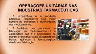 OPERAÇOES UNITÁRIAS NAS
INDÚSTRIAS FARMACÊUTICAS
• A temperatura é a condição
ambiental responsável pelo maior
número de alterações e deteriorações
dos medicamentos.
• A finalidade dos processos na
fabricação de medicamentos é a
estabilidade que é a propriedade de
manter e preservar suas características
físicas, químicas e farmacológicas
desde sua fabricação.
 