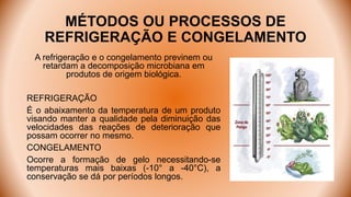 MÉTODOS OU PROCESSOS DE
REFRIGERAÇÃO E CONGELAMENTO
A refrigeração e o congelamento previnem ou
retardam a decomposição microbiana em
produtos de origem biológica.
REFRIGERAÇÃO
É o abaixamento da temperatura de um produto
visando manter a qualidade pela diminuição das
velocidades das reações de deterioração que
possam ocorrer no mesmo.
CONGELAMENTO
Ocorre a formação de gelo necessitando-se
temperaturas mais baixas (-10° a -40°C), a
conservação se dá por períodos longos.
 