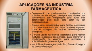 APLICAÇÕES NA INDÚSTRIA
FARMACÊUTICA
• Conservação de medicamentos constituídos por
substâncias de origem biológica que devem ser
conservadas sob refrigeração para evitar sua
deterioração pelo calor pelo calor ou por
microrganismos.
• Outros usos: cristalização, para facilitar operações
como descascamento de certos produtos vegetais,
corte e moagem de outras matérias-primas
biológicas;
• É muito usada na técnica laboratorial para resfriar
misturas reagentes exotérmicos, para promover a
condensação de vapores, para aumentar a
solubilidade de gases na água;
• Na liofilização(secagem pelo frio, freeze drying) e
na crioconcentração.
 