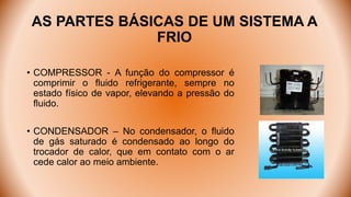 AS PARTES BÁSICAS DE UM SISTEMA A
FRIO
• COMPRESSOR - A função do compressor é
comprimir o fluido refrigerante, sempre no
estado físico de vapor, elevando a pressão do
fluido.
• CONDENSADOR – No condensador, o fluido
de gás saturado é condensado ao longo do
trocador de calor, que em contato com o ar
cede calor ao meio ambiente.
 